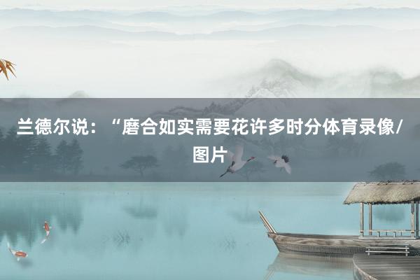 兰德尔说：“磨合如实需要花许多时分体育录像/图片