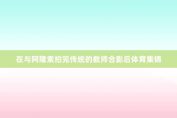 在与阿隆索拍完传统的教师合影后体育集锦