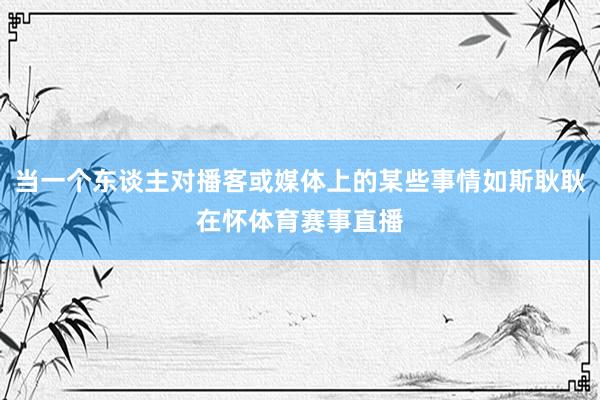 当一个东谈主对播客或媒体上的某些事情如斯耿耿在怀体育赛事直播