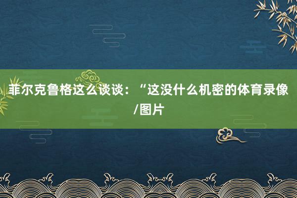菲尔克鲁格这么谈谈：“这没什么机密的体育录像/图片