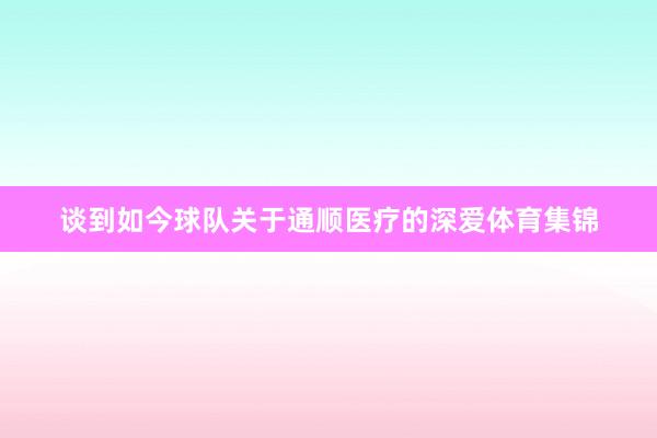 谈到如今球队关于通顺医疗的深爱体育集锦