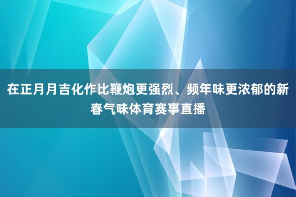 在正月月吉化作比鞭炮更强烈、频年味更浓郁的新春气味体育赛事直播