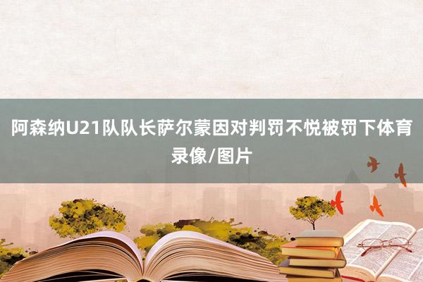 阿森纳U21队队长萨尔蒙因对判罚不悦被罚下体育录像/图片
