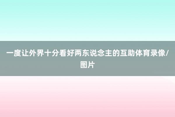 一度让外界十分看好两东说念主的互助体育录像/图片