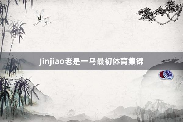 Jinjiao老是一马最初体育集锦