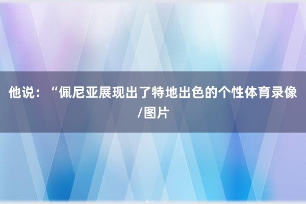 他说：“佩尼亚展现出了特地出色的个性体育录像/图片