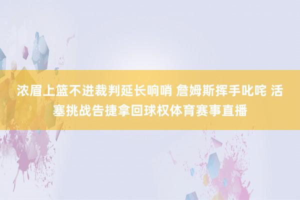 浓眉上篮不进裁判延长响哨 詹姆斯挥手叱咤 活塞挑战告捷拿回球权体育赛事直播