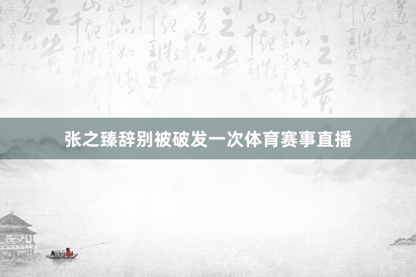 张之臻辞别被破发一次体育赛事直播