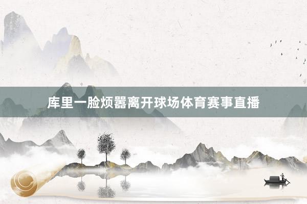 库里一脸烦嚣离开球场体育赛事直播