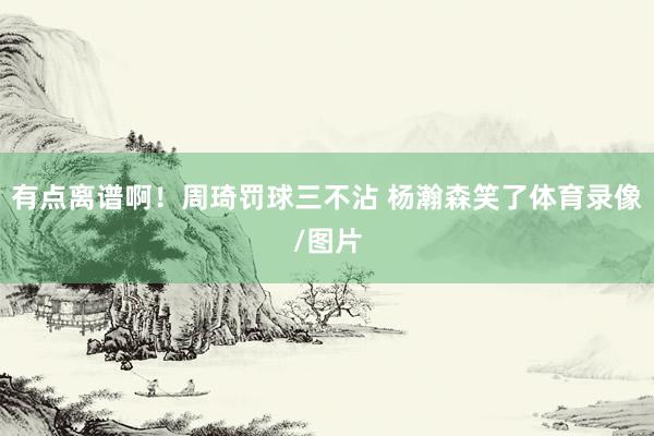 有点离谱啊！周琦罚球三不沾 杨瀚森笑了体育录像/图片