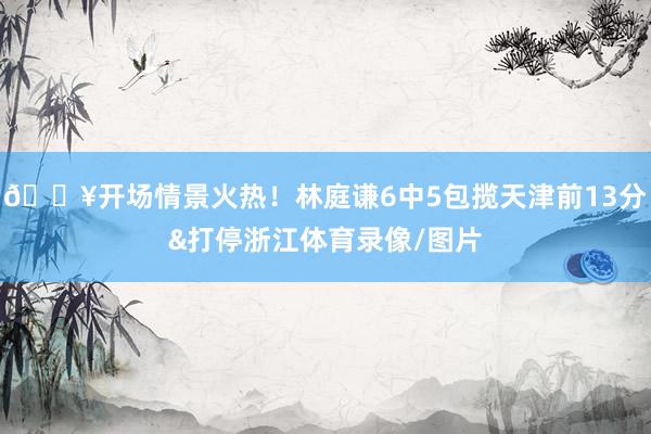 💥开场情景火热！林庭谦6中5包揽天津前13分&打停浙江体育录像/图片