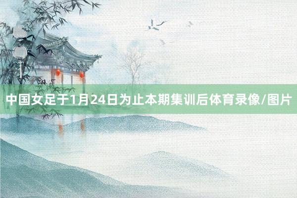 中国女足于1月24日为止本期集训后体育录像/图片