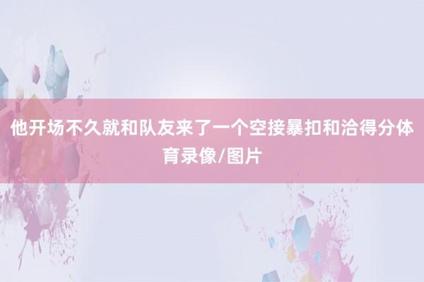 他开场不久就和队友来了一个空接暴扣和洽得分体育录像/图片