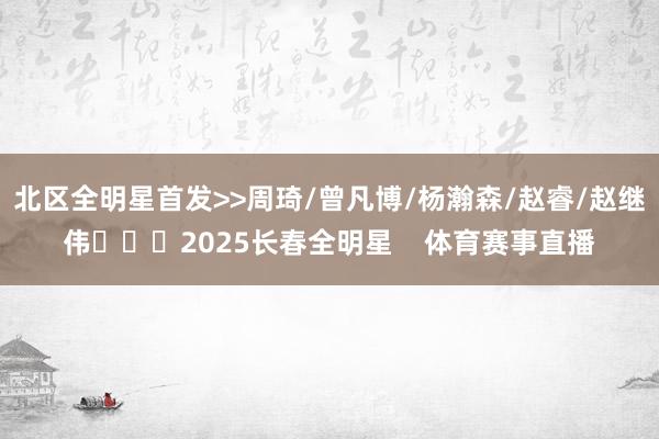 北区全明星首发>>周琦/曾凡博/杨瀚森/赵睿/赵继伟			2025长春全明星    体育赛事直播