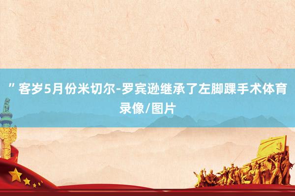 ”客岁5月份米切尔-罗宾逊继承了左脚踝手术体育录像/图片