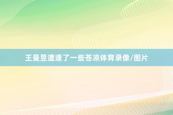 王曼昱遭逢了一些苍凉体育录像/图片