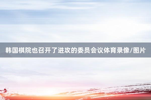 韩国棋院也召开了进攻的委员会议体育录像/图片