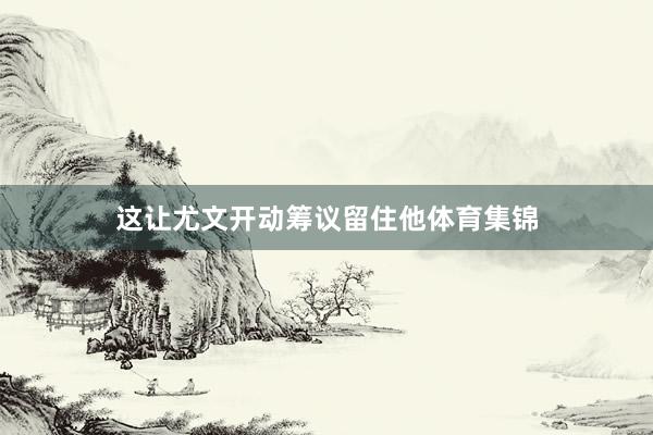 这让尤文开动筹议留住他体育集锦