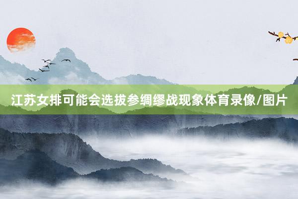 江苏女排可能会选拔参绸缪战现象体育录像/图片