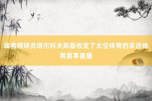 埃弗顿球员塔尔科夫斯基收受了太空体育的采访体育赛事直播