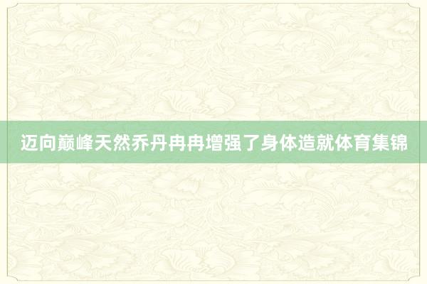 迈向巅峰天然乔丹冉冉增强了身体造就体育集锦
