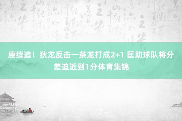 赓续追！狄龙反击一条龙打成2+1 匡助球队将分差迫近到1分体育集锦