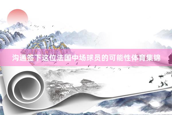 沟通签下这位法国中场球员的可能性体育集锦