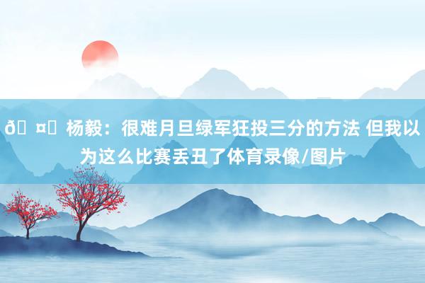 🤔杨毅：很难月旦绿军狂投三分的方法 但我以为这么比赛丢丑了体育录像/图片