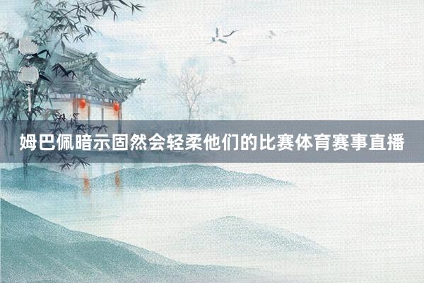 姆巴佩暗示固然会轻柔他们的比赛体育赛事直播