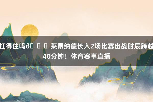 扛得住吗👀莱昂纳德长入2场比赛出战时辰跨越40分钟！体育赛事直播