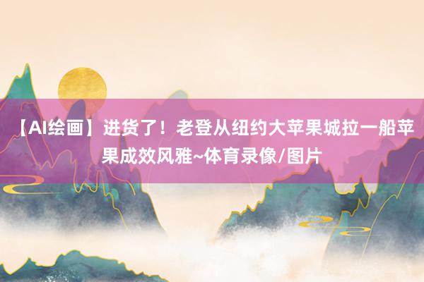 【AI绘画】进货了！老登从纽约大苹果城拉一船苹果成效风雅~体育录像/图片