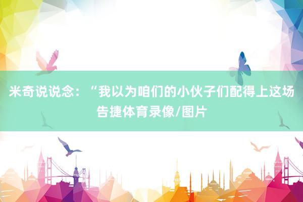 米奇说说念：“我以为咱们的小伙子们配得上这场告捷体育录像/图片
