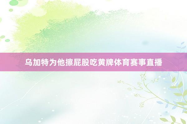 乌加特为他擦屁股吃黄牌体育赛事直播