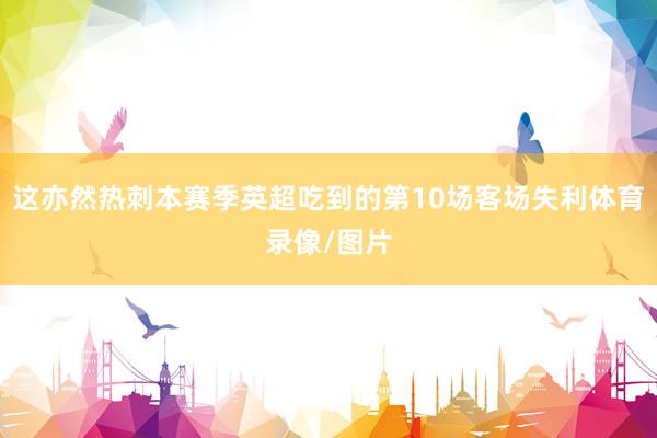 这亦然热刺本赛季英超吃到的第10场客场失利体育录像/图片