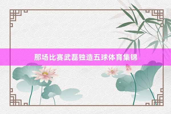 那场比赛武磊独造五球体育集锦