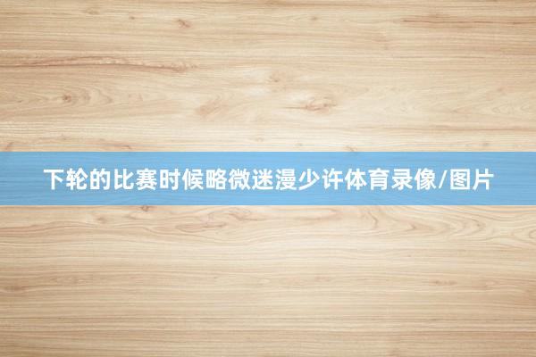 下轮的比赛时候略微迷漫少许体育录像/图片