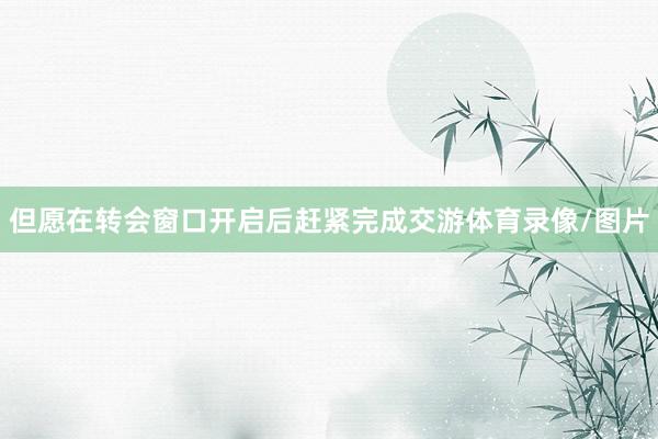但愿在转会窗口开启后赶紧完成交游体育录像/图片