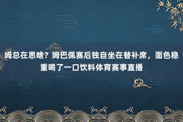 姆总在思啥？姆巴佩赛后独自坐在替补席，面色稳重喝了一口饮料体育赛事直播