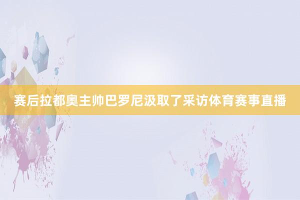 赛后拉都奥主帅巴罗尼汲取了采访体育赛事直播