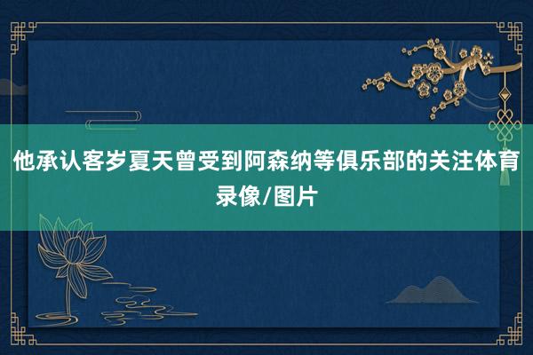 他承认客岁夏天曾受到阿森纳等俱乐部的关注体育录像/图片