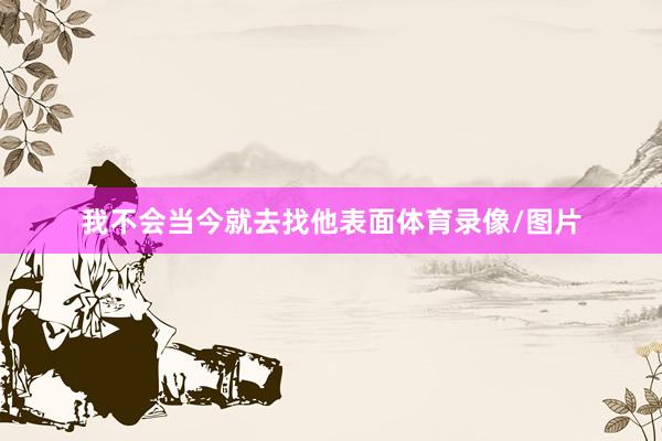 我不会当今就去找他表面体育录像/图片