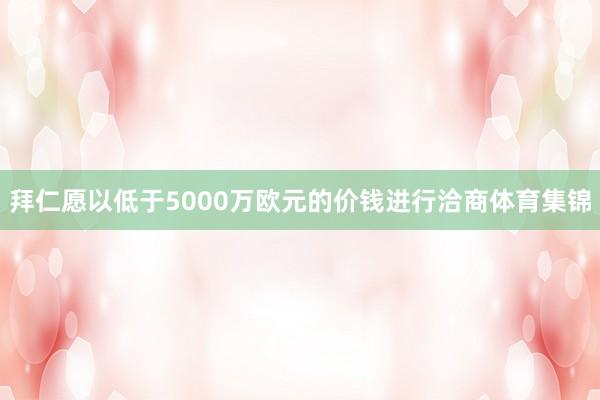 拜仁愿以低于5000万欧元的价钱进行洽商体育集锦