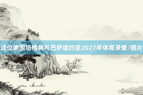 这位德国培植将与巴萨续约至2027年体育录像/图片