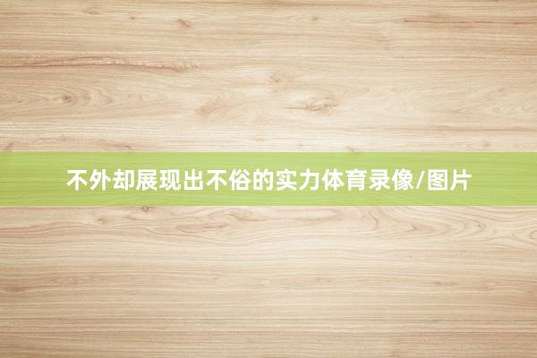 不外却展现出不俗的实力体育录像/图片