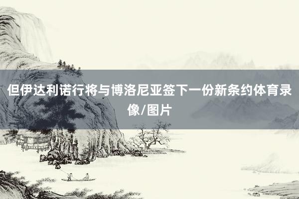 但伊达利诺行将与博洛尼亚签下一份新条约体育录像/图片
