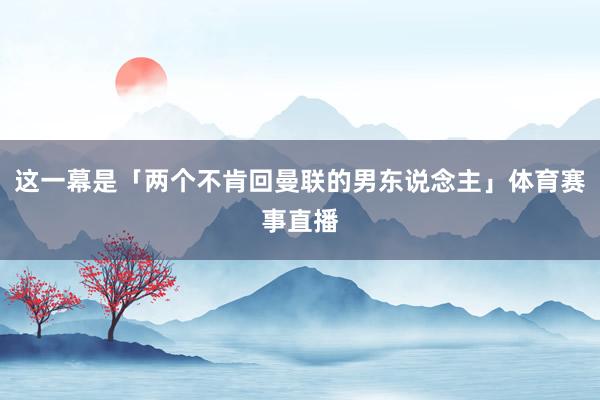 这一幕是「两个不肯回曼联的男东说念主」体育赛事直播