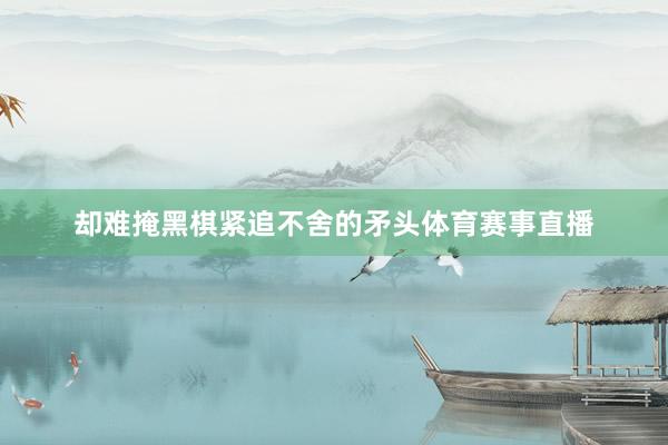 却难掩黑棋紧追不舍的矛头体育赛事直播