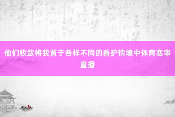他们收敛将我置于各样不同的看护情境中体育赛事直播