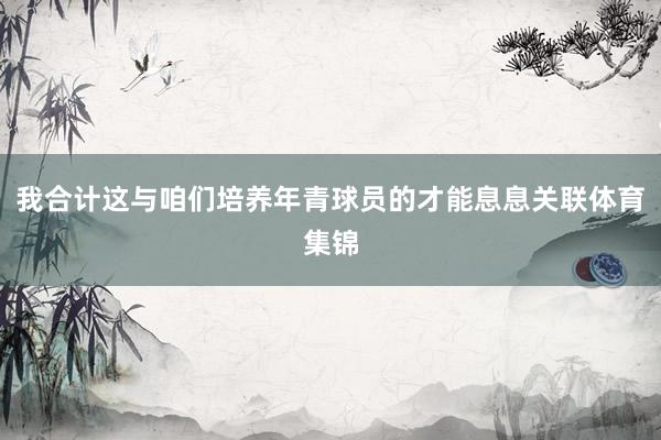 我合计这与咱们培养年青球员的才能息息关联体育集锦