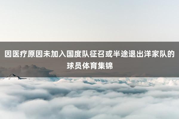 因医疗原因未加入国度队征召或半途退出洋家队的球员体育集锦
